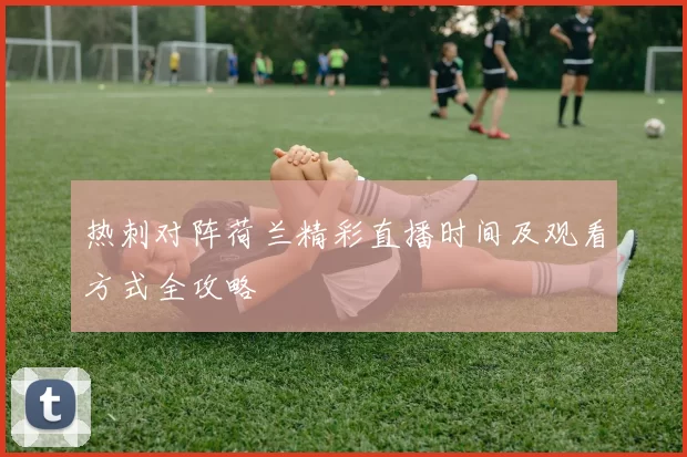 热刺对阵荷兰精彩直播时间及观看方式全攻略