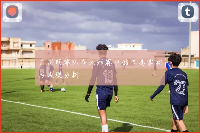 广州网球队在大师赛中的节奏掌控与表现分析