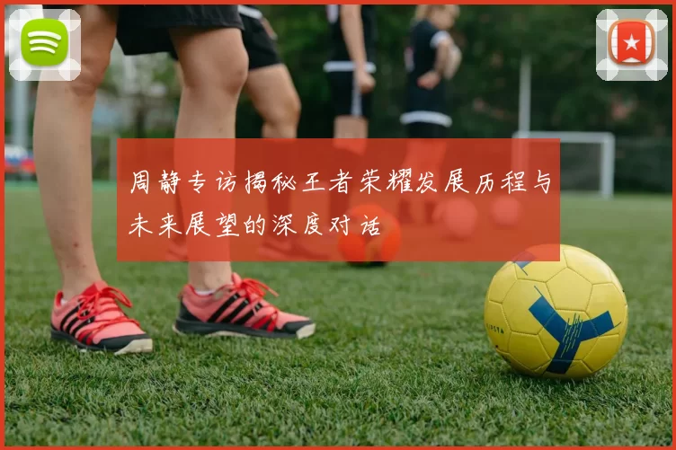 周静专访揭秘王者荣耀发展历程与未来展望的深度对话
