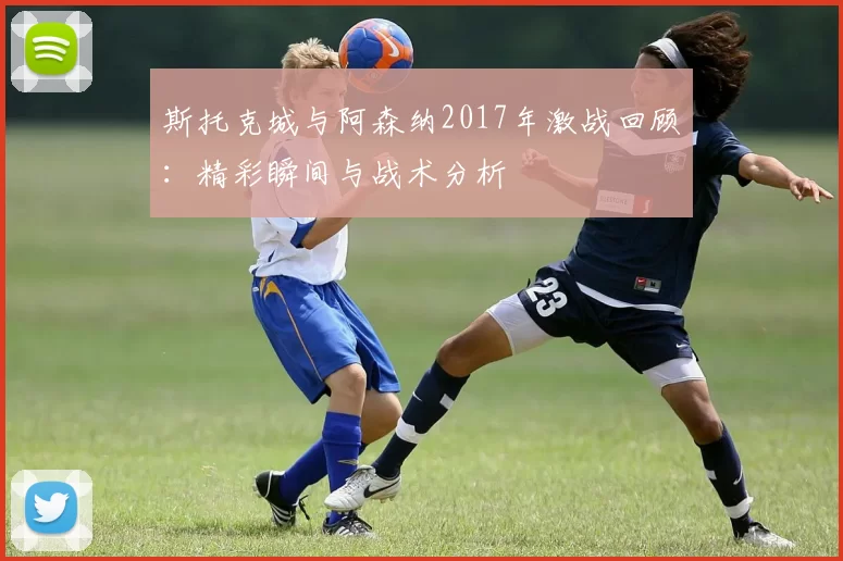 斯托克城与阿森纳2017年激战回顾：精彩瞬间与战术分析