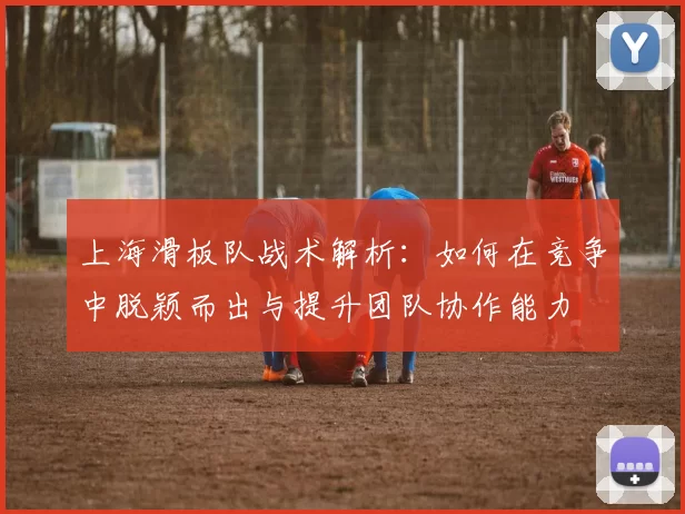 上海滑板队战术解析：如何在竞争中脱颖而出与提升团队协作能力