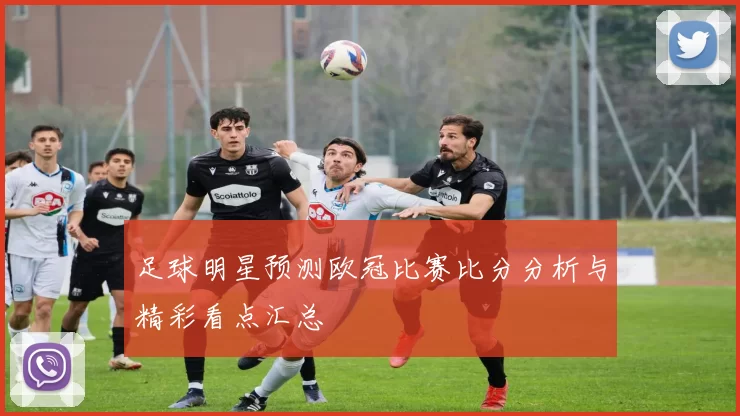 足球明星预测欧冠比赛比分分析与精彩看点汇总