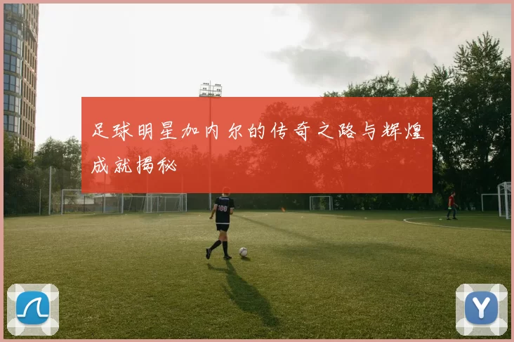 足球明星加内尔的传奇之路与辉煌成就揭秘