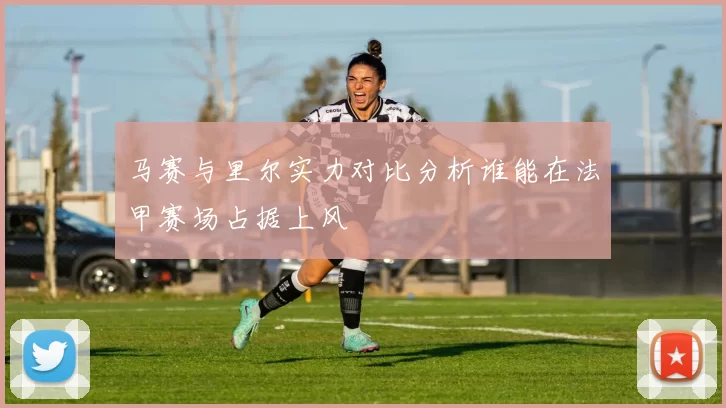 马赛与里尔实力对比分析谁能在法甲赛场占据上风