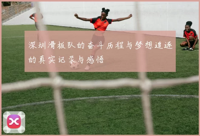 深圳滑板队的奋斗历程与梦想追逐的真实记录与感悟