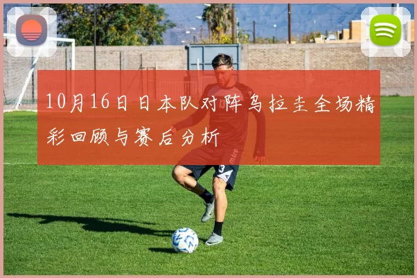 10月16日日本队对阵乌拉圭全场精彩回顾与赛后分析