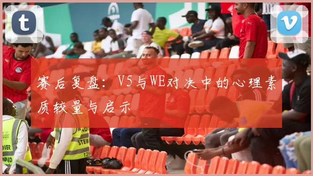 赛后复盘：V5与WE对决中的心理素质较量与启示