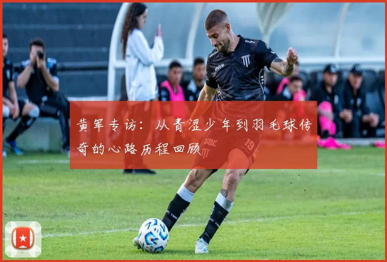 黄军专访：从青涩少年到羽毛球传奇的心路历程回顾