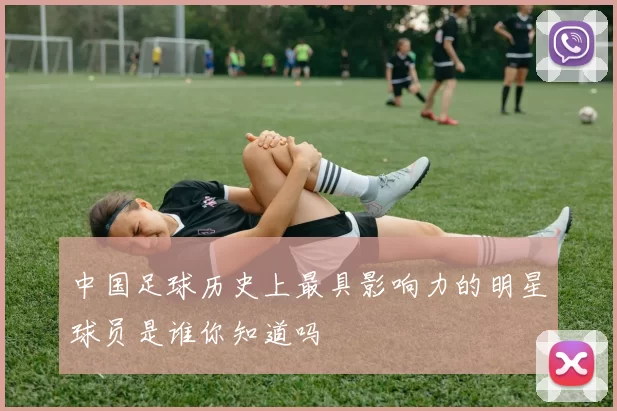 中国足球历史上最具影响力的明星球员是谁你知道吗