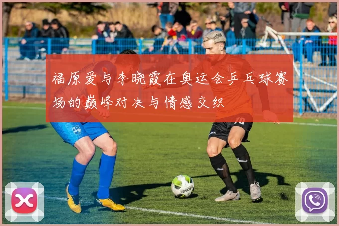福原爱与李晓霞在奥运会乒乓球赛场的巅峰对决与情感交织