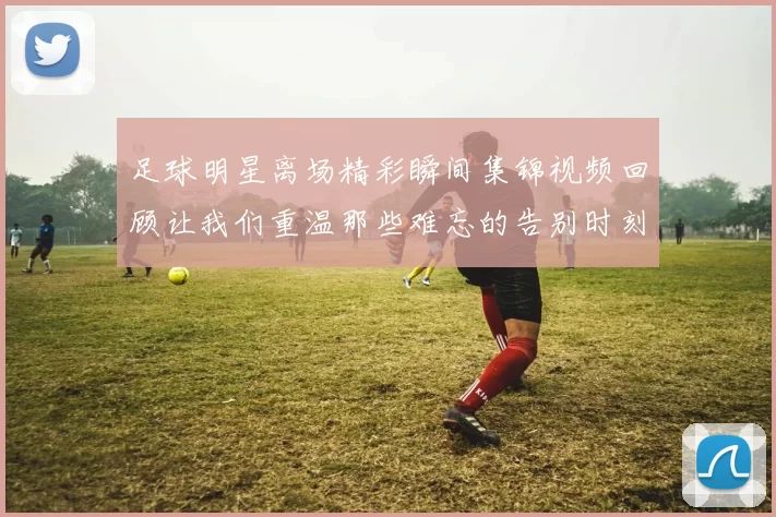 足球明星离场精彩瞬间集锦视频回顾让我们重温那些难忘的告别时刻