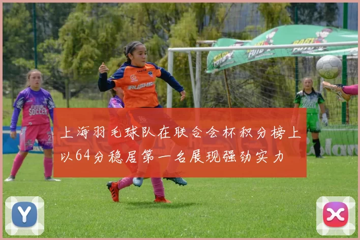 上海羽毛球队在联合会杯积分榜上以64分稳居第一名展现强劲实力