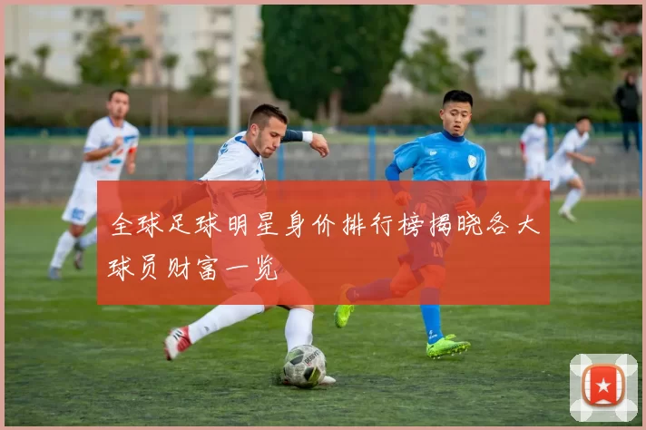 全球足球明星身价排行榜揭晓各大球员财富一览
