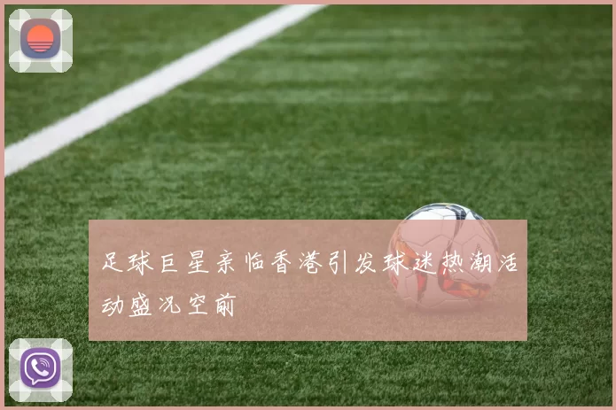 足球巨星亲临香港引发球迷热潮活动盛况空前