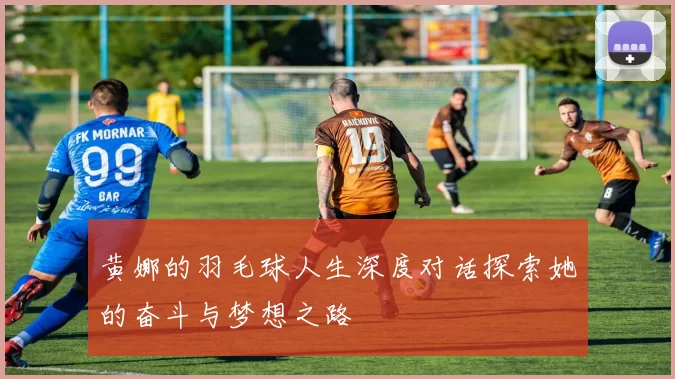 黄娜的羽毛球人生深度对话探索她的奋斗与梦想之路
