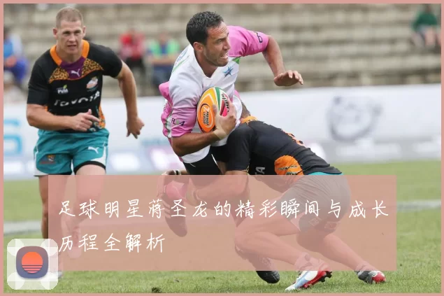 足球明星蒋圣龙的精彩瞬间与成长历程全解析