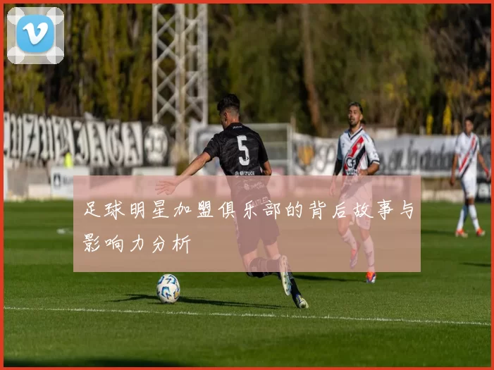 足球明星加盟俱乐部的背后故事与影响力分析