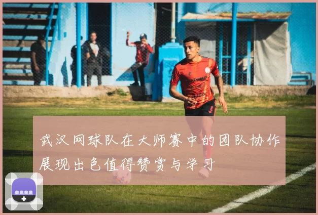 武汉网球队在大师赛中的团队协作展现出色值得赞赏与学习