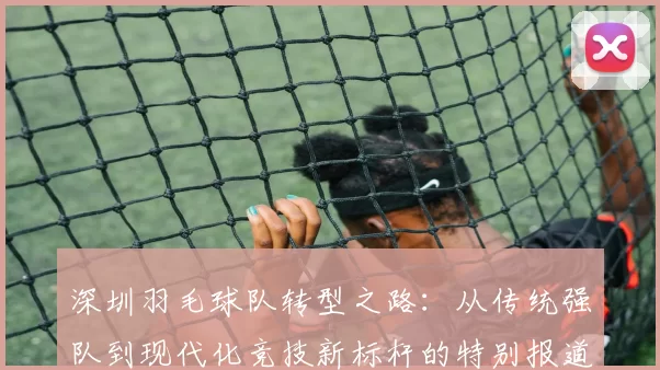 深圳羽毛球队转型之路：从传统强队到现代化竞技新标杆的特别报道