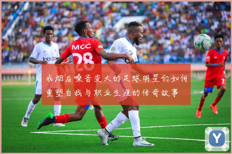 戒烟后嗓音变大的足球明星们如何重塑自我与职业生涯的传奇故事