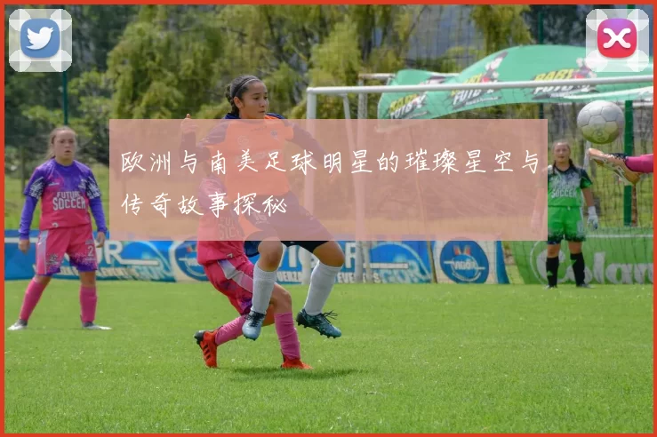 欧洲与南美足球明星的璀璨星空与传奇故事探秘