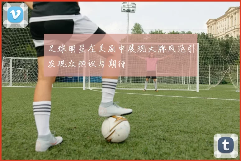 足球明星在美剧中展现大牌风范引发观众热议与期待