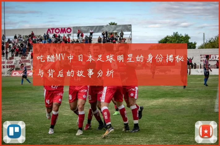 吃醋MV中日本足球明星的身份揭秘与背后的故事分析