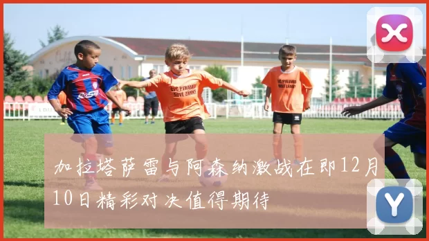 加拉塔萨雷与阿森纳激战在即12月10日精彩对决值得期待