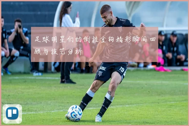 足球明星们的倒挂金钩精彩瞬间回顾与技艺分析