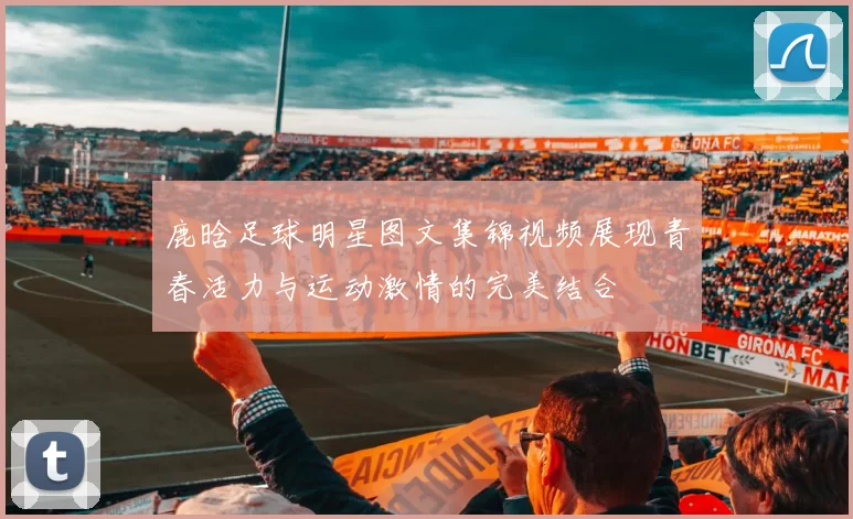 鹿晗足球明星图文集锦视频展现青春活力与运动激情的完美结合