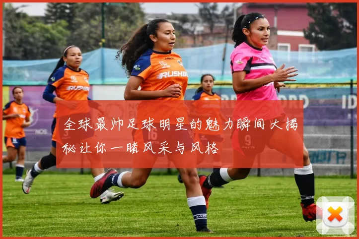 全球最帅足球明星的魅力瞬间大揭秘让你一睹风采与风格