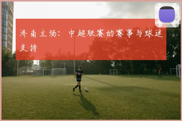 济南主场：中超联赛的赛事与球迷支持