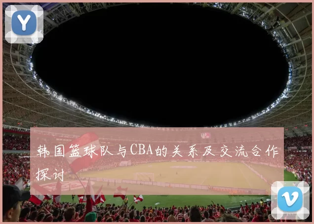 韩国篮球队与CBA的关系及交流合作探讨