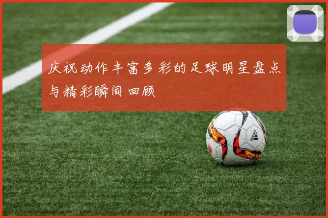 庆祝动作丰富多彩的足球明星盘点与精彩瞬间回顾