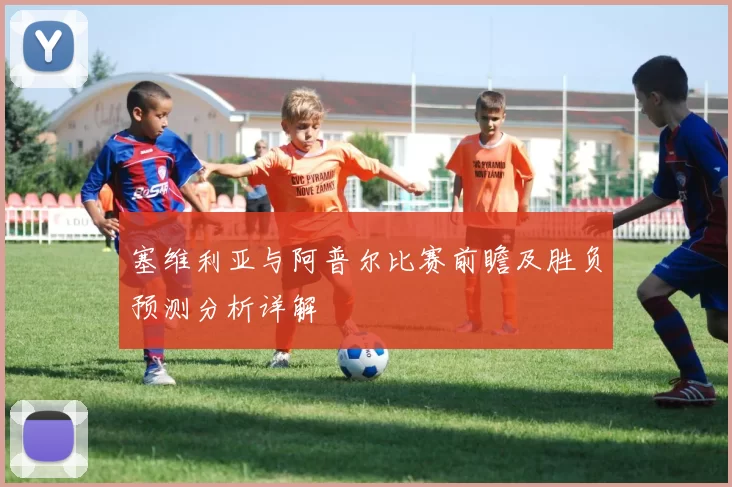 塞维利亚与阿普尔比赛前瞻及胜负预测分析详解