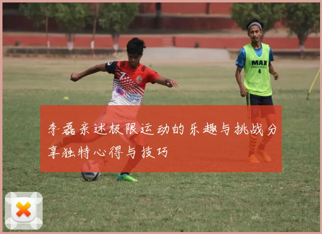 李磊亲述极限运动的乐趣与挑战分享独特心得与技巧