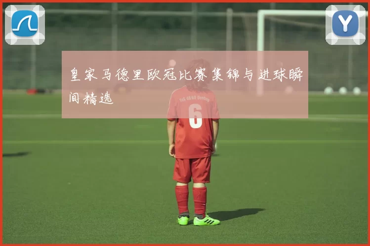 皇家马德里欧冠比赛集锦与进球瞬间精选