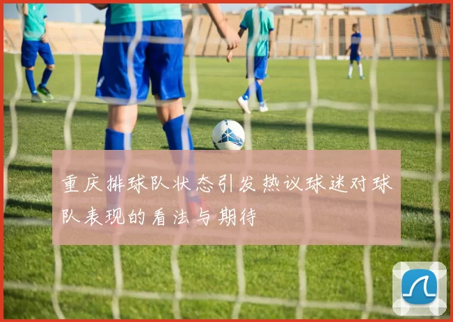 重庆排球队状态引发热议球迷对球队表现的看法与期待