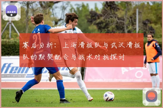 赛后分析：上海滑板队与武汉滑板队的默契配合与战术对抗探讨