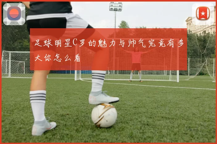 足球明星C罗的魅力与帅气究竟有多大你怎么看