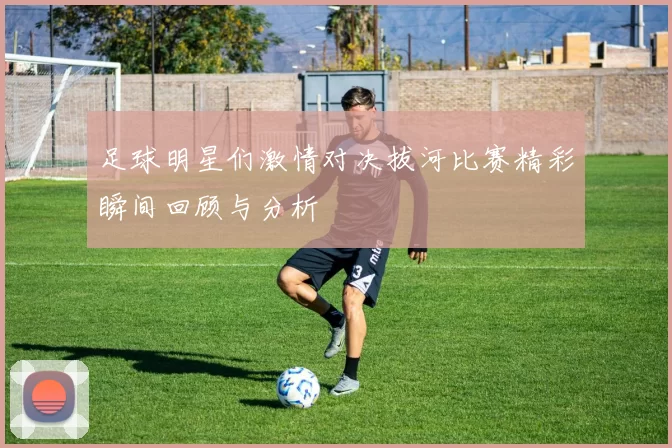 足球明星们激情对决拔河比赛精彩瞬间回顾与分析