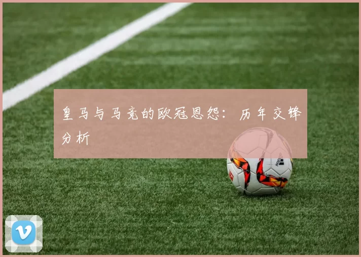 皇马与马竞的欧冠恩怨：历年交锋分析