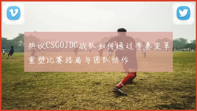 热议CSGOJDG战队如何通过节奏变革重塑比赛格局与团队协作