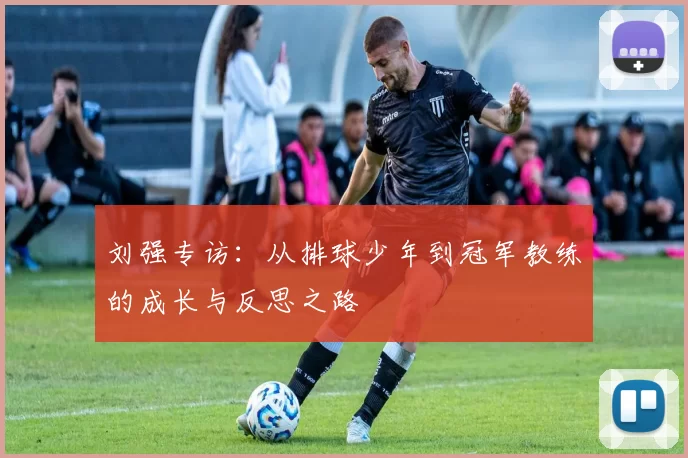 刘强专访：从排球少年到冠军教练的成长与反思之路