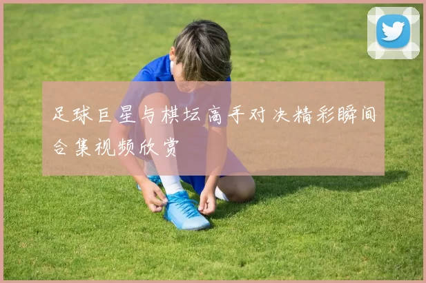 足球巨星与棋坛高手对决精彩瞬间合集视频欣赏