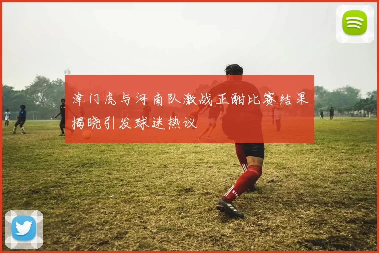 津门虎与河南队激战正酣比赛结果揭晓引发球迷热议