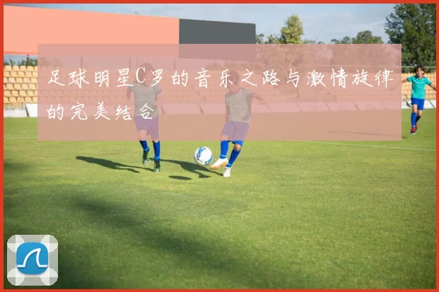 足球明星C罗的音乐之路与激情旋律的完美结合