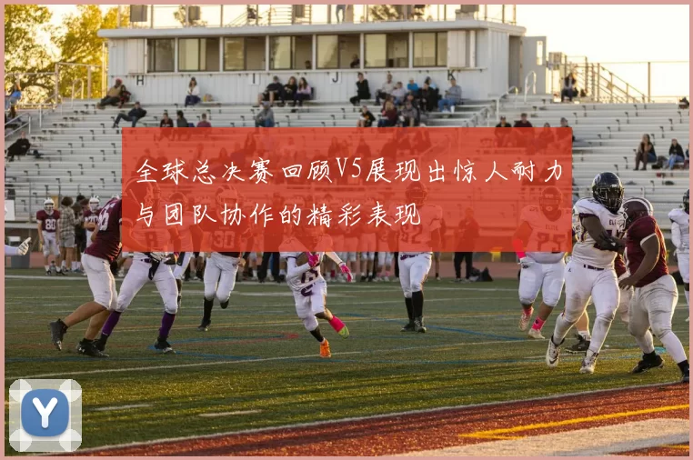 全球总决赛回顾V5展现出惊人耐力与团队协作的精彩表现