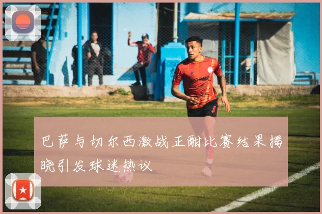 巴萨与切尔西激战正酣比赛结果揭晓引发球迷热议