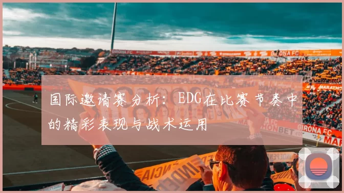 国际邀请赛分析：EDG在比赛节奏中的精彩表现与战术运用